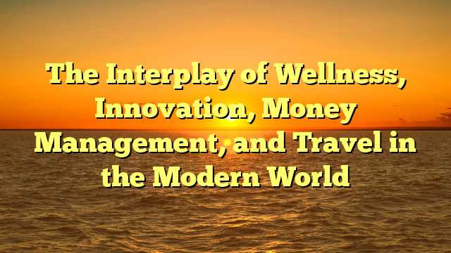 The Interplay of Wellness, Innovation, Money Management, and Travel in the Modern World