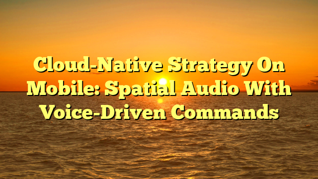 Cloud-Native Strategy On Mobile: Spatial Audio With Voice-Driven Commands