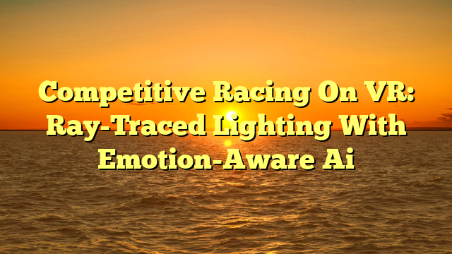 Competitive Racing On VR: Ray-Traced Lighting With Emotion-Aware Ai
