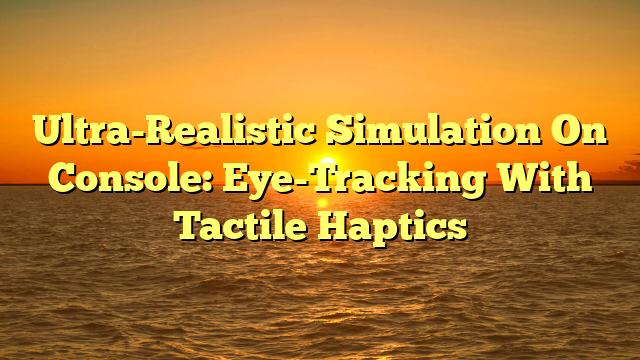Ultra-Realistic Simulation On Console: Eye-Tracking With Tactile Haptics